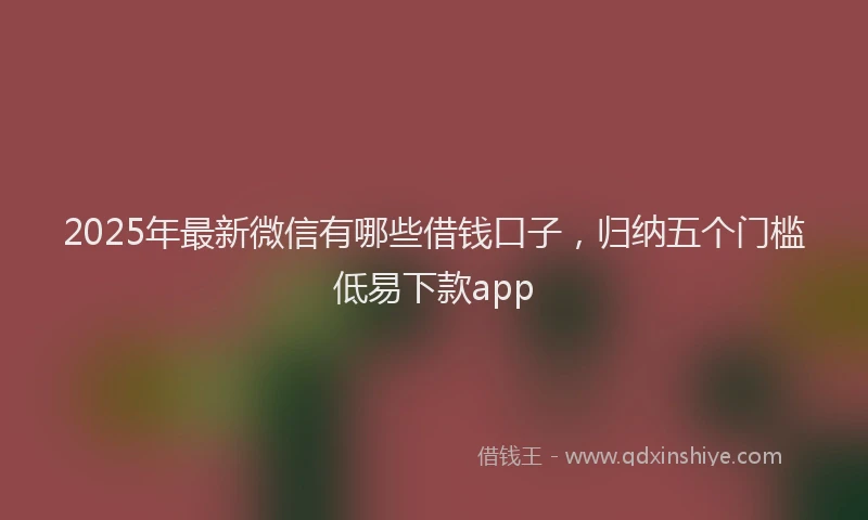 2025年最新微信有哪些借钱口子，归纳五个门槛低易下款app