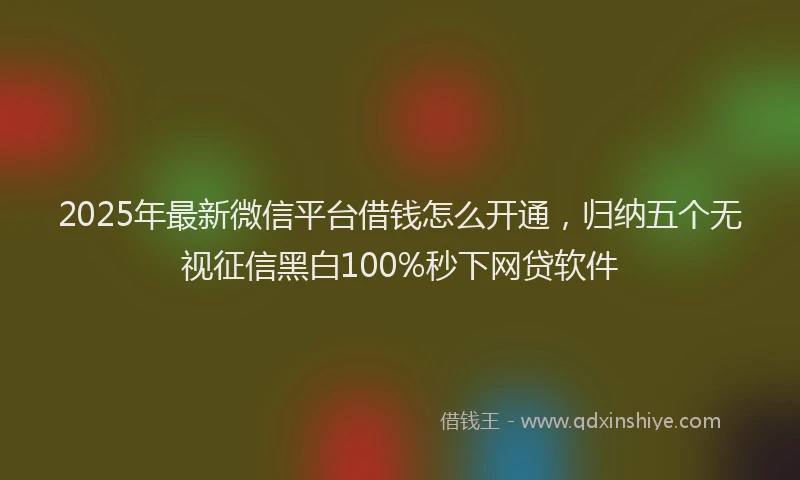 2025年最新微信平台借钱怎么开通，归纳五个无视征信黑白100%秒下网贷软件
