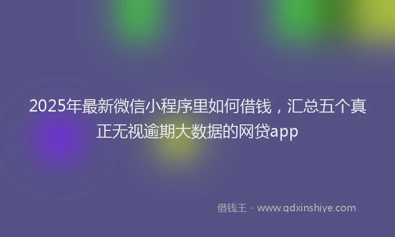 2025年最新微信小程序里如何借钱，汇总五个真正无视逾期大数据的网贷app