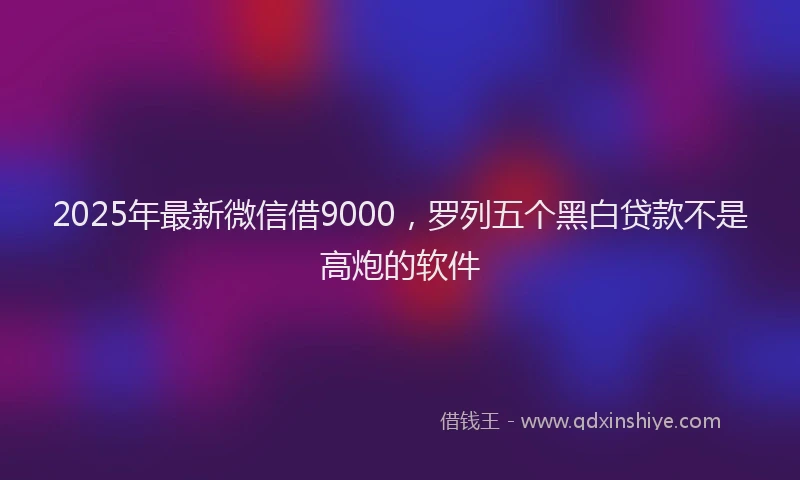 2025年最新微信借9000，罗列五个黑白贷款不是高炮的软件