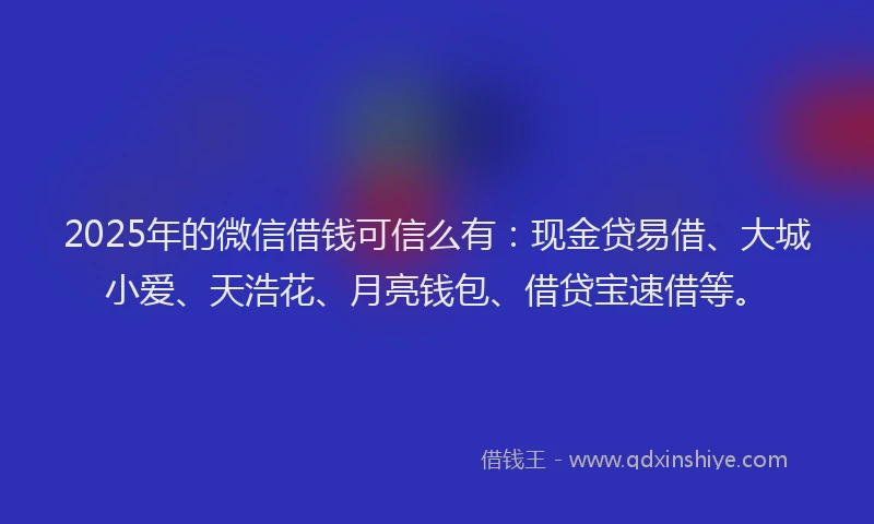 2025年的微信借钱可信么有：现金贷易借、大城小爱、天浩花、月亮钱包、借贷宝速借等。