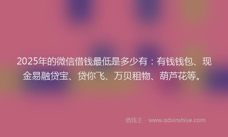 2025年的微信借钱最低是多少有：有钱钱包、现金易融贷宝、贷你飞、万贝租物、葫芦花等。