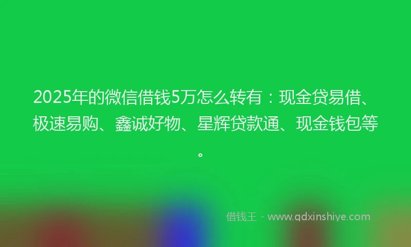 2025年的微信借钱5万怎么转有：现金贷易借、极速易购、鑫诚好物、星辉贷款通、现金钱包等。