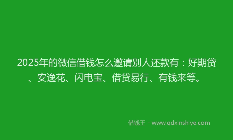 2025年的微信借钱怎么邀请别人还款有：好期贷、安逸花、闪电宝、借贷易行、有钱来等。