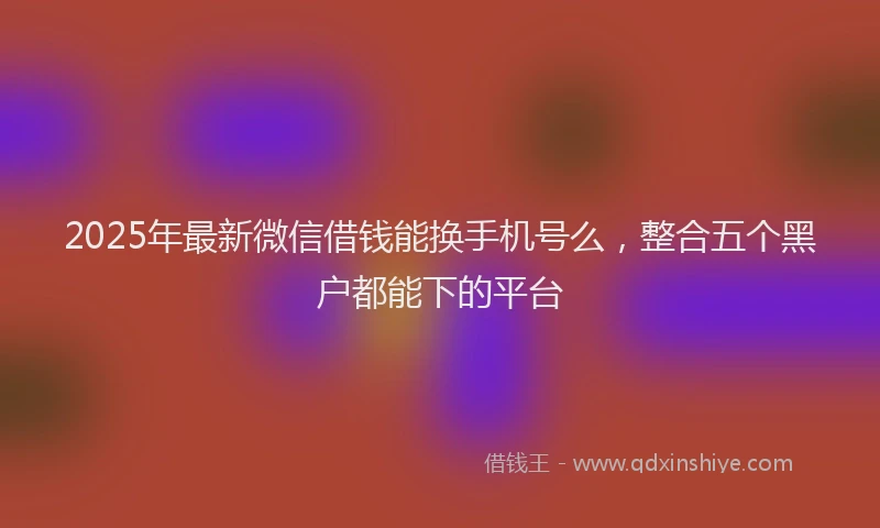 2025年最新微信借钱能换手机号么，整合五个黑户都能下的平台