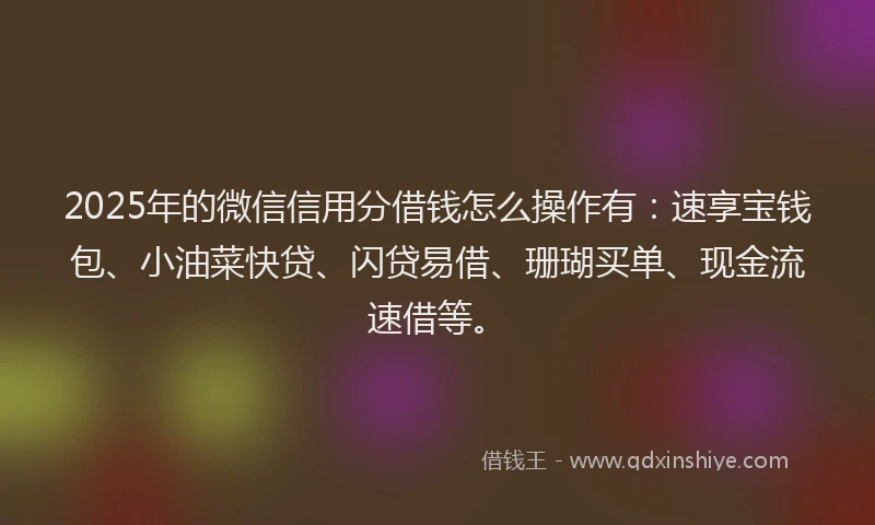 2025年的微信信用分借钱怎么操作有：速享宝钱包、小油菜快贷、闪贷易借、珊瑚买单、现金流速借等。