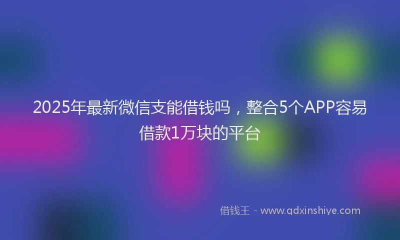 2025年最新微信支能借钱吗，整合5个APP容易借款1万块的平台