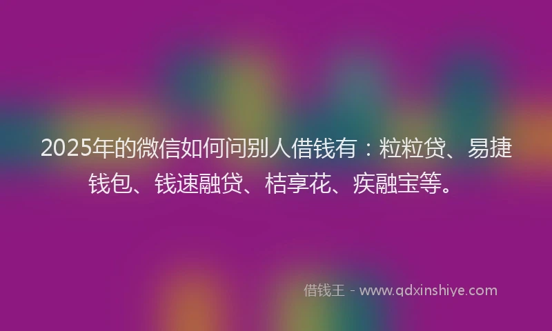 2025年的微信如何问别人借钱有：粒粒贷、易捷钱包、钱速融贷、桔享花、疾融宝等。