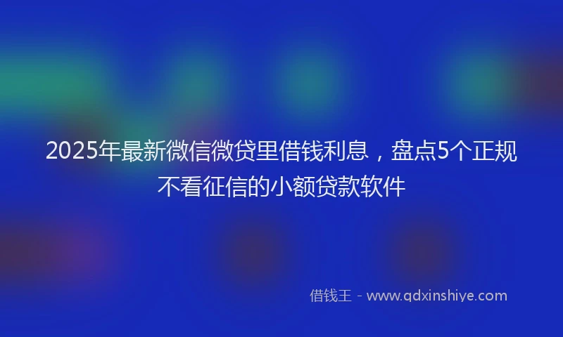 2025年最新微信微贷里借钱利息，盘点5个正规不看征信的小额贷款软件