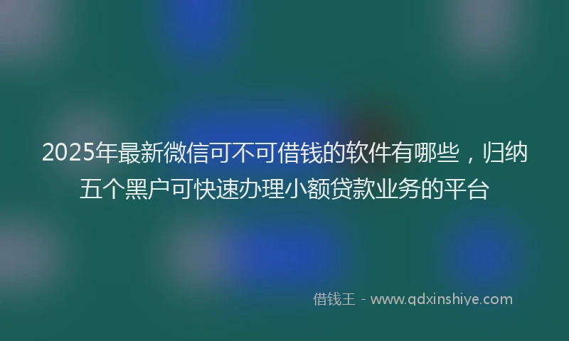 2025年最新微信可不可借钱的软件有哪些，归纳五个黑户可快速办理小额贷款业务的平台