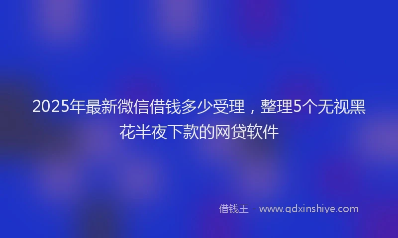 2025年最新微信借钱多少受理，整理5个无视黑花半夜下款的网贷软件