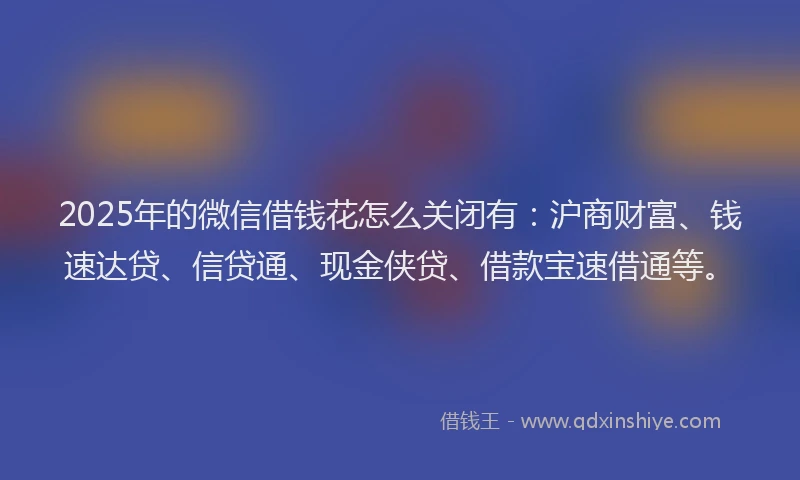 2025年的微信借钱花怎么关闭有：沪商财富、钱速达贷、信贷通、现金侠贷、借款宝速借通等。