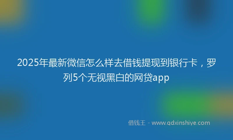 2025年最新微信怎么样去借钱提现到银行卡，罗列5个无视黑白的网贷app