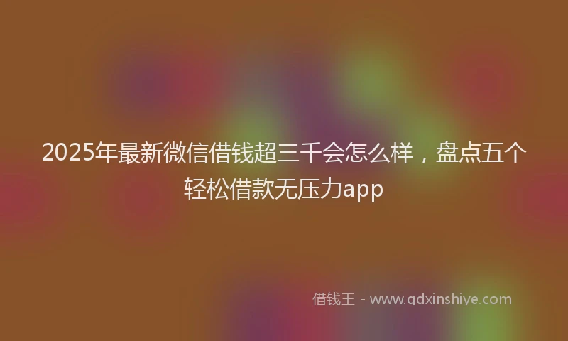 2025年最新微信借钱超三千会怎么样，盘点五个轻松借款无压力app
