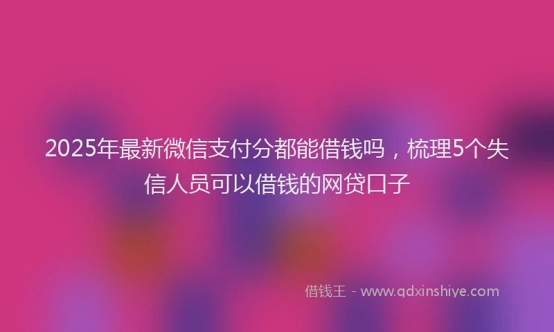 2025年最新微信支付分都能借钱吗，梳理5个失信人员可以借钱的网贷口子