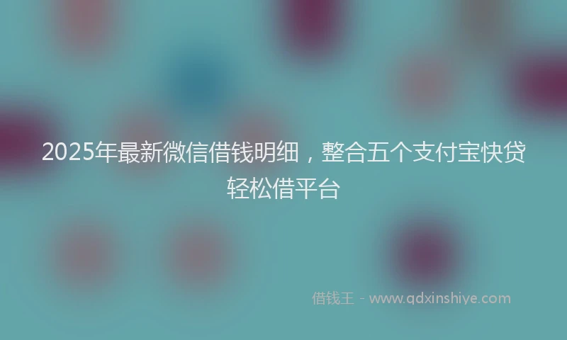 2025年最新微信借钱明细，整合五个支付宝快贷轻松借平台