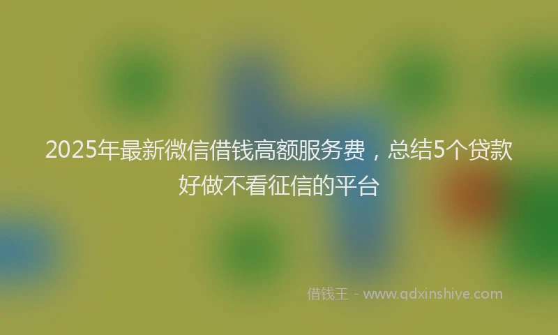 2025年最新微信借钱高额服务费，总结5个贷款好做不看征信的平台
