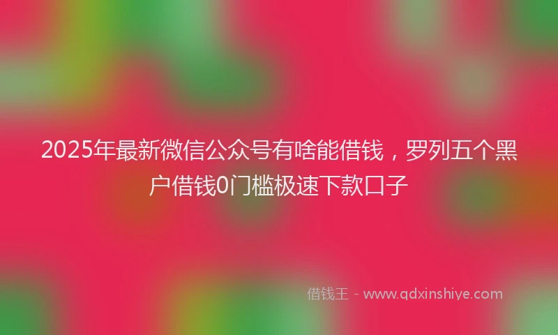 2025年最新微信公众号有啥能借钱，罗列五个黑户借钱0门槛极速下款口子