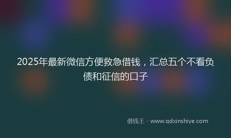 2025年最新微信方便救急借钱，汇总五个不看负债和征信的口子