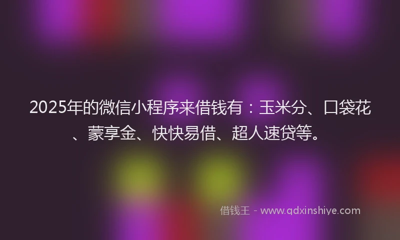 2025年的微信小程序来借钱有：玉米分、口袋花、蒙享金、快快易借、超人速贷等。
