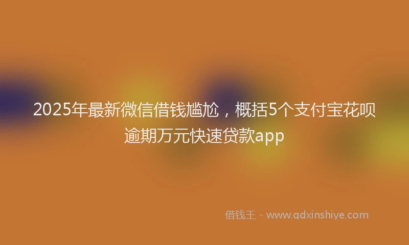 2025年最新微信借钱尴尬，概括5个支付宝花呗逾期万元快速贷款app