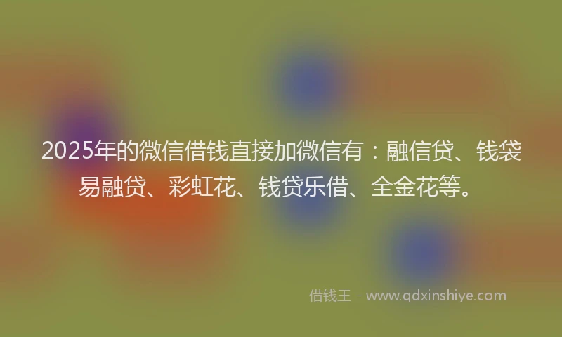 2025年的微信借钱直接加微信有：融信贷、钱袋易融贷、彩虹花、钱贷乐借、全金花等。