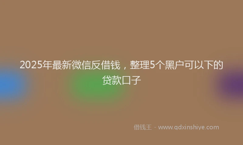 2025年最新微信反借钱，整理5个黑户可以下的贷款口子