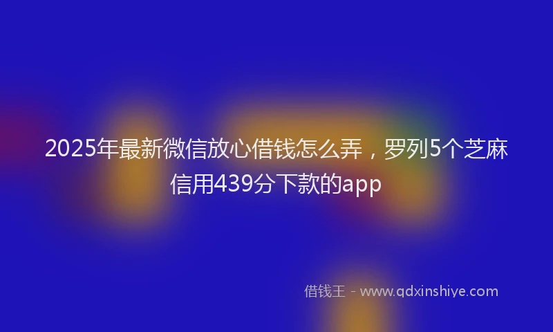 2025年最新微信放心借钱怎么弄，罗列5个芝麻信用439分下款的app