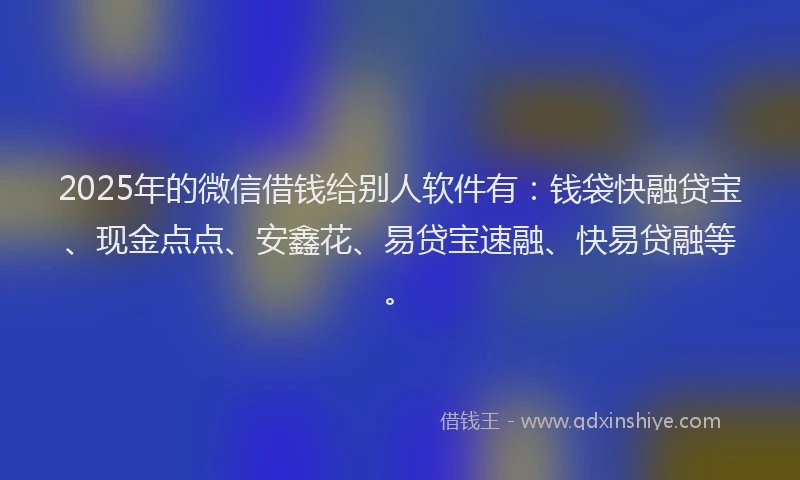 2025年的微信借钱给别人软件有：钱袋快融贷宝、现金点点、安鑫花、易贷宝速融、快易贷融等。