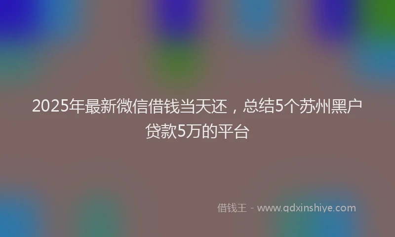 2025年最新微信借钱当天还，总结5个苏州黑户贷款5万的平台
