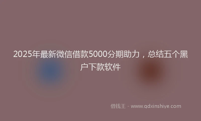 2025年最新微信借款5000分期助力，总结五个黑户下款软件