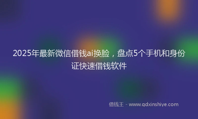 2025年最新微信借钱ai换脸，盘点5个手机和身份证快速借钱软件