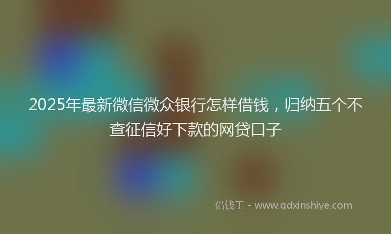 2025年最新微信微众银行怎样借钱，归纳五个不查征信好下款的网贷口子