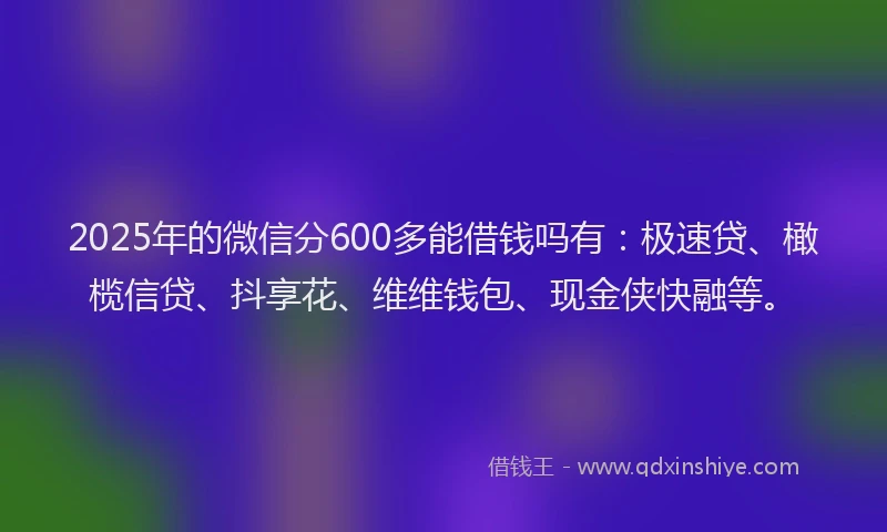 2025年的微信分600多能借钱吗有：极速贷、橄榄信贷、抖享花、维维钱包、现金侠快融等。
