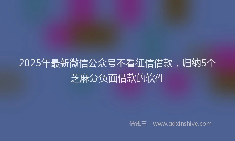 2025年最新微信公众号不看征信借款，归纳5个芝麻分负面借款的软件
