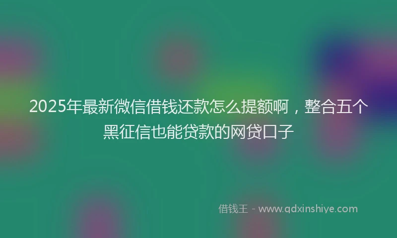 2025年最新微信借钱还款怎么提额啊，整合五个黑征信也能贷款的网贷口子