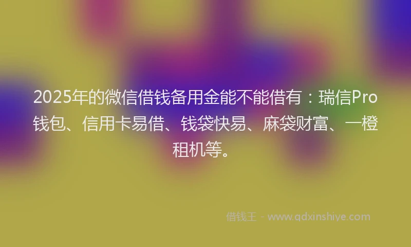 2025年的微信借钱备用金能不能借有：瑞信Pro钱包、信用卡易借、钱袋快易、麻袋财富、一橙租机等。