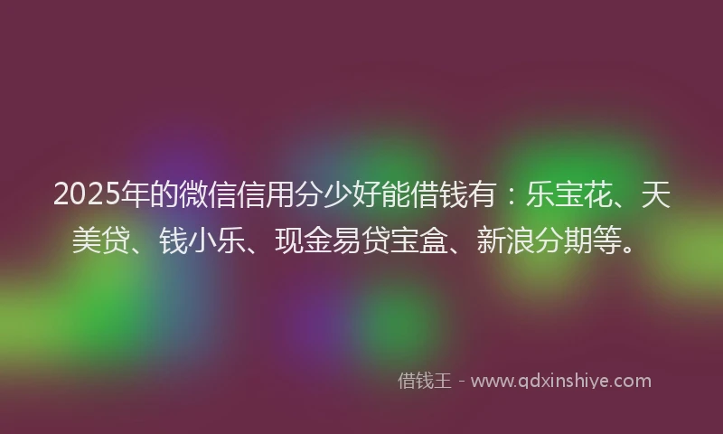 2025年的微信信用分少好能借钱有：乐宝花、天美贷、钱小乐、现金易贷宝盒、新浪分期等。