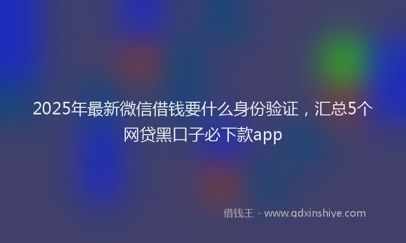 2025年最新微信借钱要什么身份验证，汇总5个网贷黑口子必下款app
