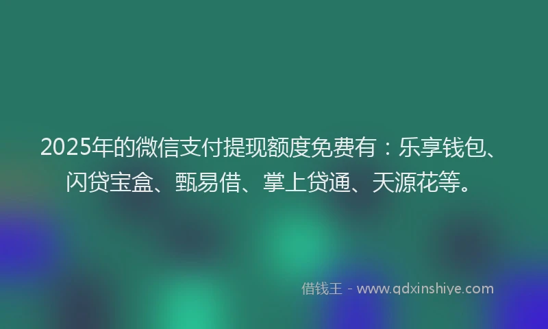 2025年的微信支付提现额度免费有：乐享钱包、闪贷宝盒、甄易借、掌上贷通、天源花等。