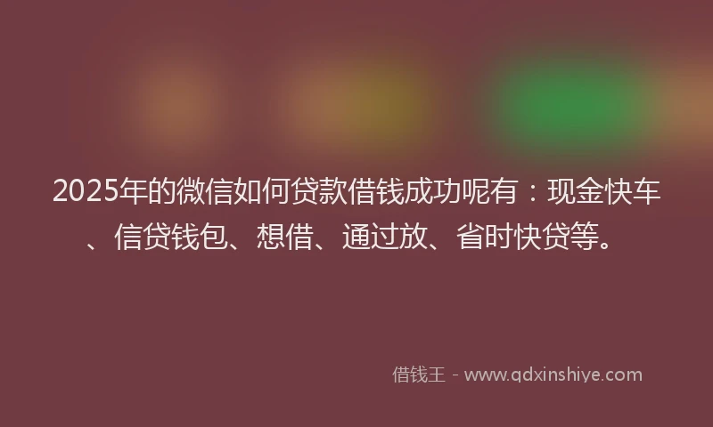 2025年的微信如何贷款借钱成功呢有：现金快车、信贷钱包、想借、通过放、省时快贷等。