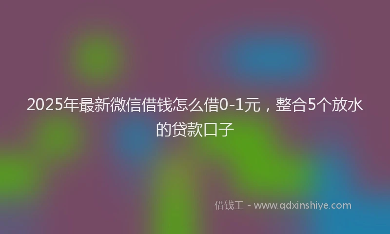 2025年最新微信借钱怎么借0-1元，整合5个放水的贷款口子