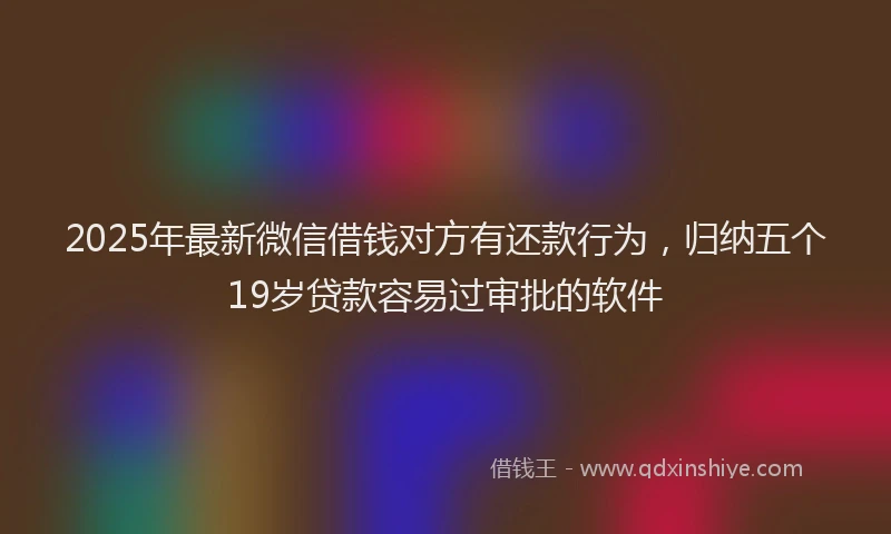 2025年最新微信借钱对方有还款行为，归纳五个19岁贷款容易过审批的软件
