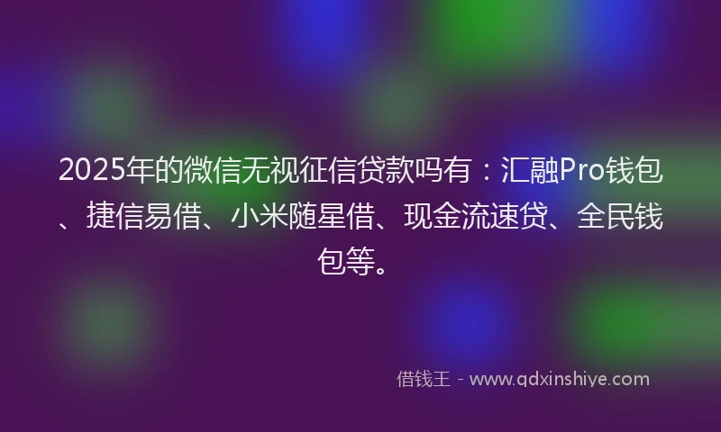 2025年的微信无视征信贷款吗有：汇融Pro钱包、捷信易借、小米随星借、现金流速贷、全民钱包等。