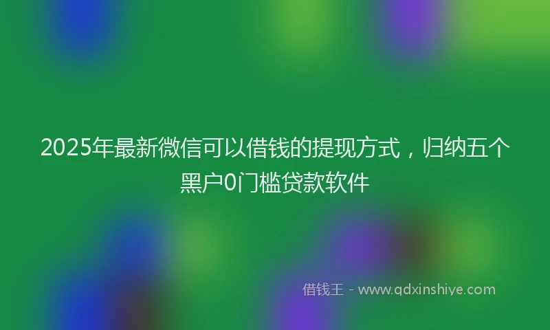 2025年最新微信可以借钱的提现方式，归纳五个黑户0门槛贷款软件