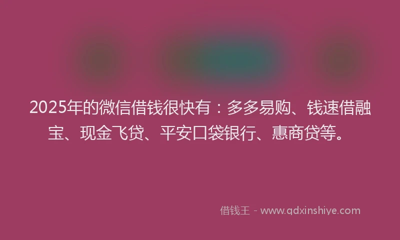 2025年的微信借钱很快有：多多易购、钱速借融宝、现金飞贷、平安口袋银行、惠商贷等。