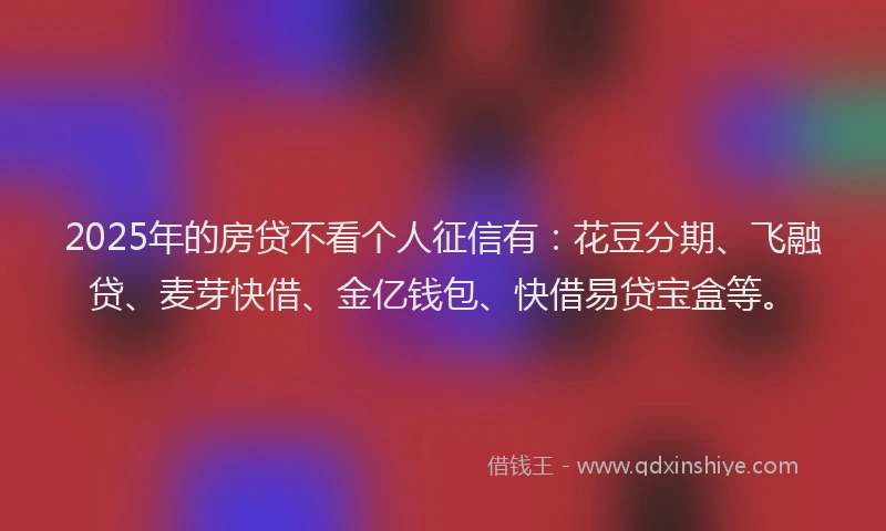 2025年的房贷不看个人征信有：花豆分期、飞融贷、麦芽快借、金亿钱包、快借易贷宝盒等。