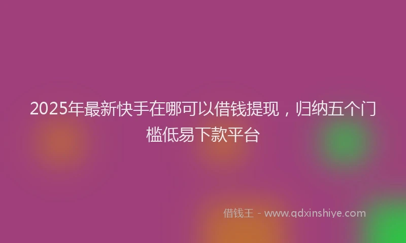 2025年最新快手在哪可以借钱提现，归纳五个门槛低易下款平台