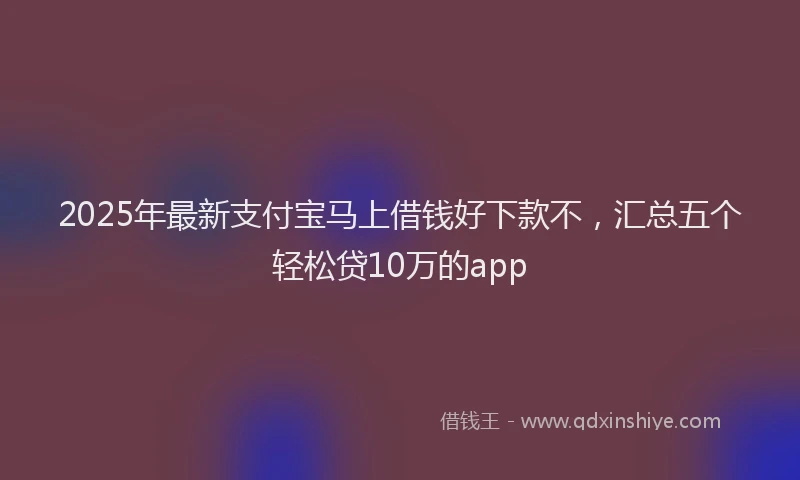 2025年最新支付宝马上借钱好下款不，汇总五个轻松贷10万的app