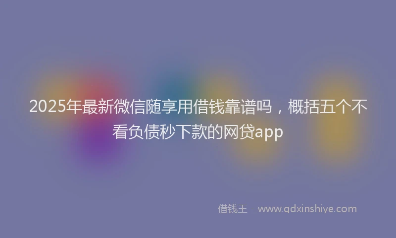 2025年最新微信随享用借钱靠谱吗，概括五个不看负债秒下款的网贷app